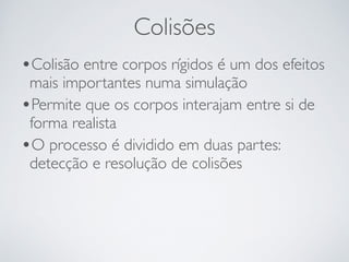 Colisões 
•Colisão entre corpos rígidos é um dos efeitos 
mais importantes numa simulação 
•Permite que os corpos interajam entre si de 
forma realista 
•O processo é dividido em duas partes: 
detecção e resolução de colisões 
 