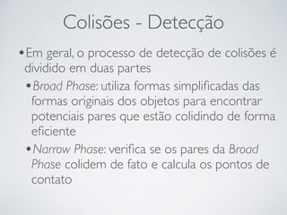 Colisões - Detecção 
•Em geral, o processo de detecção de colisões é 
dividido em duas partes 
•Broad Phase: utiliza formas simplificadas das 
formas originais dos objetos para encontrar 
potenciais pares que estão colidindo de forma 
eficiente 
•Narrow Phase: verifica se os pares da Broad 
Phase colidem de fato e calcula os pontos de 
contato 
 