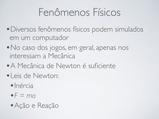 Fenômenos Físicos 
•Diversos fenômenos físicos podem simulados 
em um computador 
•No caso dos jogos, em geral, apenas nos 
interessam a Mecânica 
•A Mecânica de Newton é suficiente 
•Leis de Newton: 
•Inércia 
•F = ma 
•Ação e Reação 
 