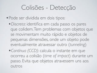 Colisões - Detecção 
•Pode ser dividida em dois tipos: 
•Discreta: identifica em cada passo os pares 
que colidem. Tem problemas com objetos que 
se movimentam muito rápido e objetos de 
pequenas dimensões, onde um objeto pode 
eventualmente atravessar outro (tunneling) 
•Contínua (CCD): calcula o instante em que 
ocorreu a colisão (time of impact) durante um 
passo. Evita que objetos atravessem uns aos 
outros 
 