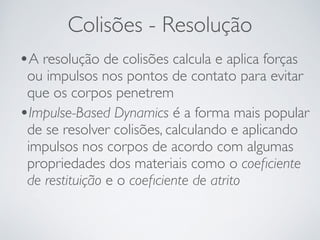Colisões - Resolução 
•A resolução de colisões calcula e aplica forças 
ou impulsos nos pontos de contato para evitar 
que os corpos penetrem 
•Impulse-Based Dynamics é a forma mais popular 
de se resolver colisões, calculando e aplicando 
impulsos nos corpos de acordo com algumas 
propriedades dos materiais como o coeficiente 
de restituição e o coeficiente de atrito 
 