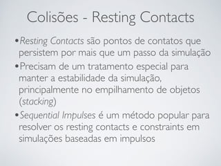 Colisões - Resting Contacts 
•Resting Contacts são pontos de contatos que 
persistem por mais que um passo da simulação 
•Precisam de um tratamento especial para 
manter a estabilidade da simulação, 
principalmente no empilhamento de objetos 
(stacking) 
•Sequential Impulses é um método popular para 
resolver os resting contacts e constraints em 
simulações baseadas em impulsos 
 