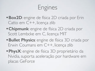 Engines 
•Box2D: engine de física 2D criada por Erin 
Catto em C++, licença zlib 
•Chipmunk: engine de física 2D criada por 
Scott Lembcke em C, licença MIT 
•Bullet Physics: engine de física 3D criada por 
Erwin Coumans em C++, licença zlib 
•PhysX: engine de física 3D proprietário da 
Nvidia, suporta aceleração por hardware em 
placas GeForce 
 