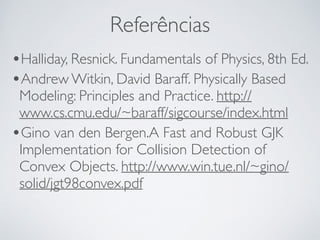 Referências 
•Halliday, Resnick. Fundamentals of Physics, 8th Ed. 
•Andrew Witkin, David Baraff. Physically Based 
Modeling: Principles and Practice. http:// 
www.cs.cmu.edu/~baraff/sigcourse/index.html 
•Gino van den Bergen.A Fast and Robust GJK 
Implementation for Collision Detection of 
Convex Objects. http://www.win.tue.nl/~gino/ 
solid/jgt98convex.pdf 
