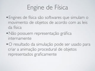 Engine de Física 
•Engines de física são softwares que simulam o 
movimento de objetos de acordo com as leis 
da física 
•Não possuem representação gráfica 
internamente 
•O resultado da simulação pode ser usado para 
criar a animação procedural de objetos 
representados graficamente 
 