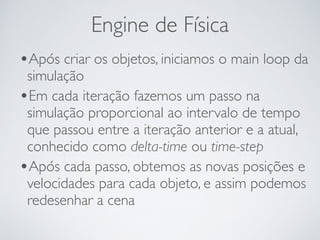 Engine de Física 
•Após criar os objetos, iniciamos o main loop da 
simulação 
•Em cada iteração fazemos um passo na 
simulação proporcional ao intervalo de tempo 
que passou entre a iteração anterior e a atual, 
conhecido como delta-time ou time-step 
•Após cada passo, obtemos as novas posições e 
velocidades para cada objeto, e assim podemos 
redesenhar a cena 
 