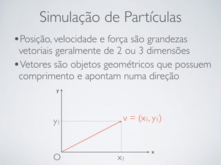 Simulação de Partículas 
•Posição, velocidade e força são grandezas 
vetoriais geralmente de 2 ou 3 dimensões 
•Vetores são objetos geométricos que possuem 
comprimento e apontam numa direção 
y 
y1 v = (x1, y1) 
x x1 
O 
 