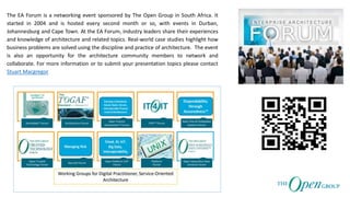 The EA Forum is a networking event sponsored by The Open Group in South Africa. It
started in 2004 and is hosted every second month or so, with events in Durban,
Johannesburg and Cape Town. At the EA Forum, industry leaders share their experiences
and knowledge of architecture and related topics. Real-world case studies highlight how
business problems are solved using the discipline and practice of architecture. The event
is also an opportunity for the architecture community members to network and
collaborate. For more information or to submit your presentation topics please contact
Stuart Macgregor
 