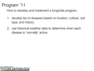 Program ’11
  How to develop and implement a fungicide program.

  1. develop list of diseases based on location, cultivar, soil
     type, and history
  2. use historical weather data to determine when each
     disease is ‘normally’ active
 