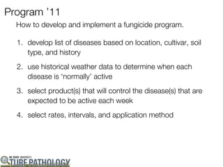 Program ’11
  How to develop and implement a fungicide program.

  1. develop list of diseases based on location, cultivar, soil
     type, and history
  2. use historical weather data to determine when each
     disease is ‘normally’ active
  3. select product(s) that will control the disease(s) that are
     expected to be active each week
  4. select rates, intervals, and application method
 