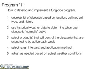 Program ’11
  How to develop and implement a fungicide program.

  1. develop list of diseases based on location, cultivar, soil
     type, and history
  2. use historical weather data to determine when each
     disease is ‘normally’ active
  3. select product(s) that will control the disease(s) that are
     expected to be active each week
  4. select rates, intervals, and application method
  5. adjust as needed based on actual weather conditions
 