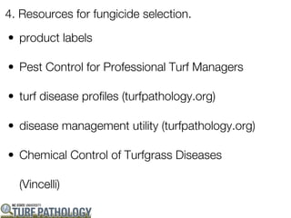 4. Resources for fungicide selection.

• product labels

• Pest Control for Professional Turf Managers

• turf disease profiles (turfpathology.org)

• disease management utility (turfpathology.org)

• Chemical Control of Turfgrass Diseases

  (Vincelli)
 