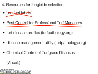 4. Resources for fungicide selection.

• product labels

• Pest Control for Professional Turf Managers

• turf disease profiles (turfpathology.org)

• disease management utility (turfpathology.org)

• Chemical Control of Turfgrass Diseases

  (Vincelli)
 