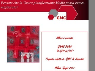 Pensate che la Vostra pianificazione Media possa essere
migliorata?

  MARKETING CONSULTING &
GMC
                                       GMC



                                       Allora è arrivato

                                         GAME PLAN
                                       “Il GRP UTILE”

                             Proposta redatta da :GMC & Associati

                                     Milano :Giugno 2011
 