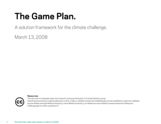 The Game Plan.
     A solution framework for the climate challenge.

     March 13, 2008.




                     Resources
                     This document is released under the Creative Commons Attribution 3.0 United States License.

       cc            http://creativecommons.org/license/results-one?q _1=2&q _1=1&field_commercial=yes&field_derivatives=yes&field_ jurisdiction=us&field_
                     format=&field_worktitle=&field_attribute_to_name=&field_attribute_to_url=&field_sourceurl=&field_morepermissionsurl=&lang=en_
                     US&language=en_US&n_questions=3




ii   quot;The Game Planquot; slide notes release 1.0, March 13 2008
 