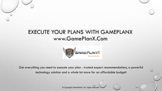 EXECUTE YOUR PLANS WITH GAMEPLANX
www.GamePlanX.Com
Get everything you need to execute your plan - trusted expert recommendations, a powerful
technology solution and a whole lot more for an affordable budget!
Driving Execution
© Copyright GamePlanX, All rights reserved
 