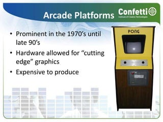 Arcade Platforms
• Prominent in the 1970’s until
late 90’s
• Hardware allowed for “cutting
edge” graphics
• Expensive to produce
 