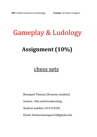 DIT: Dublin Institute of technology Teacher: Dr Brian Vaughan
Gameplay & Ludology
Assignment (10%)
chess sets
Bousquet Thomas (Erasmus student)
Section : film and broadcasting
Student number: D13123350
Email: thomas.bousquet12@gmail.com
 