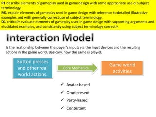 Is the relationship between the player’s inputs via the input devices and the resulting
actions in the game world. Basically, how the game is played.
Button presses
and other real
world actions.
Game world
activities
Core Mechanics
 Avatar-based
 Omnipresent
 Party-based
 Contestant
P1 describe elements of gameplay used in game design with some appropriate use of subject
terminology.
M1 explain elements of gameplay used in game design with reference to detailed illustrative
examples and with generally correct use of subject terminology.
D1 critically evaluate elements of gameplay used in game design with supporting arguments and
elucidated examples, and consistently using subject terminology correctly.
 