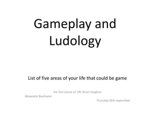 Gameplay and
Ludology
List of five areas of your life that could be game
For the course of DR. Brian Vaughan
Alexandre Bouhsane
Thursday 26th september
 