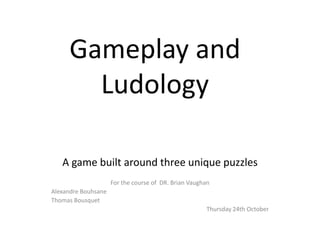 Gameplay  and  
Ludology  
  
  

A  game  built  around  three  unique  puzzles  
  
For  the  course  of    DR.  Brian  Vaughan  
Alexandre  Bouhsane  
Thomas  Bousquet  
Thursday  24th  October  

 