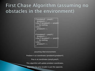 if (predatorX > preyX) {
predatorX--;
} else if (predatorX == preyX) {
// do nothing
} else {
predatorX++;
}
if (predatorY > preyY) {
predatorY--;
} else if (predatorY == preyY) {
// do nothing
} else {
predatorY++;
}
assuming tiled environment
Predator is at coordinates (predatorX,predatorY).
Prey is at coordinates (preyX,preyY).
This algorithm will update predator coordinates.
Algorithm for prey (evade) is just the opposite.
 
