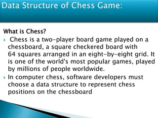What is Chess?
 Chess is a two-player board game played on a
chessboard, a square checkered board with
64 squares arranged in an eight-by-eight grid. It
is one of the world's most popular games, played
by millions of people worldwide.
 In computer chess, software developers must
choose a data structure to represent chess
positions on the chessboard
 