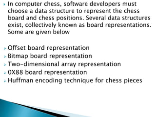  In computer chess, software developers must
choose a data structure to represent the chess
board and chess positions. Several data structures
exist, collectively known as board representations.
Some are given below
 Offset board representation
 Bitmap board representation
 Two-dimensional array representation
 0X88 board representation
 Huffman encoding technique for chess pieces
 
