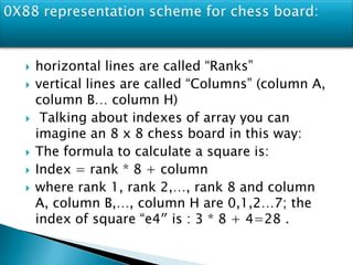  horizontal lines are called “Ranks”
 vertical lines are called “Columns” (column A,
column B… column H)
 Talking about indexes of array you can
imagine an 8 x 8 chess board in this way:
 The formula to calculate a square is:
 Index = rank * 8 + column
 where rank 1, rank 2,…, rank 8 and column
A, column B,…, column H are 0,1,2…7; the
index of square “e4″ is : 3 * 8 + 4=28 .
 