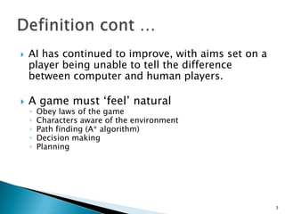  AI has continued to improve, with aims set on a
player being unable to tell the difference
between computer and human players.
 A game must „feel‟ natural
◦ Obey laws of the game
◦ Characters aware of the environment
◦ Path finding (A* algorithm)
◦ Decision making
◦ Planning
3
 