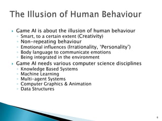  Game AI is about the illusion of human behaviour
◦ Smart, to a certain extent (Creativity)
◦ Non-repeating behaviour
◦ Emotional influences (Irrationality, „Personality‟)
◦ Body language to communicate emotions
◦ Being integrated in the environment
 Game AI needs various computer science disciplines
◦ Knowledge Based Systems
◦ Machine Learning
◦ Multi-agent Systems
◦ Computer Graphics & Animation
◦ Data Structures
6
 