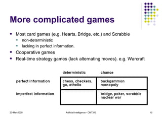 More complicated games Most card games (e.g. Hearts, Bridge, etc.) and Scrabble  non-deterministic lacking in perfect information. Cooperative games Real-time strategy games (lack alternating moves). e.g. Warcraft 23-Mar-2009 Artificial Intelligence - CMT310 