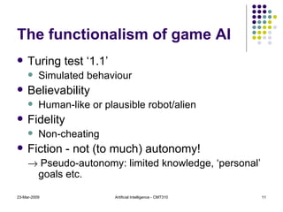 The functionalism of game AI Turing test ‘1.1’ Simulated behaviour Believability Human-like or plausible robot/alien Fidelity Non-cheating Fiction - not (to much) autonomy!    Pseudo-autonomy: limited knowledge, ‘personal’ goals etc.  23-Mar-2009 Artificial Intelligence - CMT310 