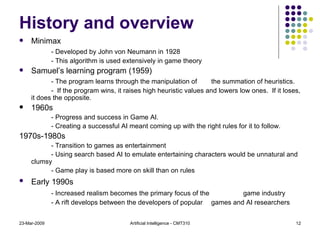 History and overview Minimax - Developed by John von Neumann in 1928 - This algorithm is used extensively in game theory Samuel’s learning program (1959) - The program learns through the manipulation of  the summation of heuristics. -  If the program wins, it raises high heuristic values and lowers low ones.  If it loses, it does the opposite. 1960s - Progress and success in Game AI.  - Creating a successful AI meant coming up with the right rules for it to follow. 1970s-1980s - Transition to games as entertainment - Using search based AI to emulate entertaining characters would be unnatural and clumsy - Game play is based more on skill than on rules Early 1990s   - Increased realism becomes the primary focus of the  game industry - A rift develops between the developers of popular  games and AI researchers 23-Mar-2009 Artificial Intelligence - CMT310 