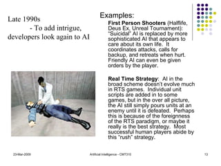 Examples:   First Person Shooters  (Halflife, Deus Ex, Unreal Tournament): “Suicidal” AI is replaced by more sophisticated AI that appears to care about its own life.  It coordinates attacks, calls for backup, and retreats when hurt.  Friendly AI can even be given orders by the player. Real Time Strategy :  AI in the broad scheme doesn’t evolve much in RTS games.  Individual unit scripts are added in to some games, but in the over all picture, the AI still simply pours units at an enemy until it is defeated.  Perhaps this is because of the foreignness of the RTS paradigm, or maybe it really is the best strategy.  Most successful human players abide by this “rush” strategy. 23-Mar-2009 Artificial Intelligence - CMT310 Late 1990s  - To add intrigue, developers look again to AI 