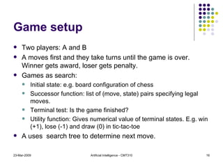 Game setup Two players: A and B A moves first and they take turns until the game is over. Winner gets award, loser gets penalty. Games as search: Initial state: e.g. board configuration of chess Successor function: list of (move, state) pairs specifying legal moves. Terminal test: Is the game finished? Utility function: Gives numerical value of terminal states. E.g. win (+1), lose (-1) and draw (0) in tic-tac-toe A uses  search tree to determine next move. 23-Mar-2009 Artificial Intelligence - CMT310 