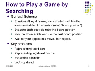 How to Play a Game by Searching General Scheme Consider all legal moves, each of which will lead to some new state of the environment (‘board position’) Evaluate each possible resulting board position Pick the move which leads to the best board position. Wait for your opponent’s move, then repeat. Key problems Representing the ‘board’ Representing legal next boards Evaluating positions Looking ahead 23-Mar-2009 Artificial Intelligence - CMT310 