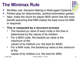 The Minimax Rule 23-Mar-2009 Artificial Intelligence - CMT310 MiniMax rule:  Decision Making in Multi-agent Systems Perfect play for deterministic, perfect-information games. Idea: make the move for player MAX which has the most benefit assuming that MIN makes the best move for MIN in response This is computed by a recursive process The  backed-up value  of each node in the tree is determined by the values of its children For a MAX node, the backed-up value is the  maximum  of the  values of its children (i.e. the best for  MAX ) For a MIN node, the backed-up value is the  minimum  of the  values of its children (i.e. the best for  MIN ) 