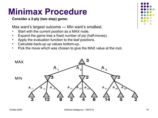 Minimax Procedure 23-Mar-2009 Artificial Intelligence - CMT310 Consider a 2-ply (two step) game: Max want’s largest outcome --- Min want’s smallest . Start with the current position as a MAX node. Expand the game tree a fixed number of  ply  (half-moves). Apply the evaluation function to the leaf positions. Calculate back-up up values bottom-up. Pick the move which was chosen to give the MAX value at the root. 