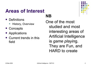 Areas of Interest Definitions History, Overview Concepts Applications Current trends in this field NB One of the most studied and most interesting areas of Artificial Intelligence is  game playin g. They are Fun, and HARD to create 23-Mar-2009 Artificial Intelligence - CMT310 