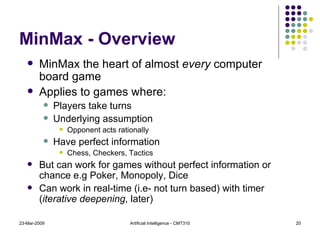 MinMax - Overview MinMax the heart of almost  every  computer board game  Applies to games where: Players take turns Underlying assumption Opponent acts rationally Have perfect information Chess, Checkers, Tactics But can work for games without perfect information or chance e.g Poker, Monopoly, Dice Can work in real-time (i.e- not turn based) with timer ( iterative deepening , later) 23-Mar-2009 Artificial Intelligence - CMT310 