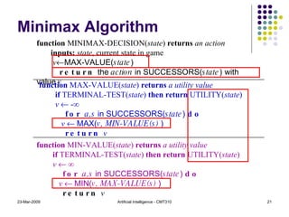 Minimax Algorithm 23-Mar-2009 Artificial Intelligence - CMT310 function  MINIMAX-DECISION( state )  returns  an action inputs:  state , current state in game v  MAX-VALUE( state ) return  the  action  in SUCCESSORS( state ) with value  v function  MIN-VALUE( state )  returns  a utility value if  TERMINAL-TEST( state )  then return  UTILITY( state ) v    ∞ for  a,s  in SUCCESSORS( state )  do v     MIN( v, MAX-VALUE(s)  ) return  v function  MAX-VALUE( state )  returns  a utility value if  TERMINAL-TEST( state )  then return  UTILITY( state ) v    -∞ for  a,s  in SUCCESSORS( state )  do v     MAX( v, MIN-VALUE(s)  ) return  v 