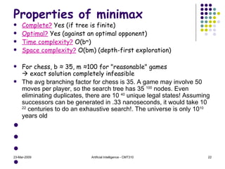 Properties of minimax Complete?  Yes (if tree is finite) Optimal?  Yes (against an optimal opponent) Time complexity?  O(b m ) Space complexity?  O(bm) (depth-first exploration) For chess, b  ≈  35, m  ≈ 100 for "reasonable" games   exact solution completely infeasible The avg branching factor for chess is 35. A game may involve 50 moves per player, so the search tree has 35  100  nodes. Even eliminating duplicates, there are 10  40  unique legal states! Assuming successors can be generated in .33 nanoseconds, it would take 10  22  centuries to do an exhaustive search!. The universe is only 10 10  years old 23-Mar-2009 Artificial Intelligence - CMT310 