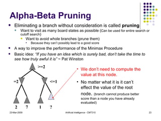 Alpha-Beta Pruning Eliminating a branch without consideration is called  pruning Want to visit as many board states as possible ( Can be used for entire search or cutoff search ) Want to avoid whole branches (prune them) Because they can’t possibly lead to a good score A way to improve the performance of the Minimax Procedure Basic idea:  “If you have an idea which is surely bad, don’t take the time to see how truly awful it is”  ~ Pat Winston 23-Mar-2009 Artificial Intelligence - CMT310 We don’t need to compute the value at this node. No matter what it is it can’t effect the value of the root node .  (branch cannot produce better score than a node you have already evaluated) 2 7 1 =2 >=2 <=1 ? 