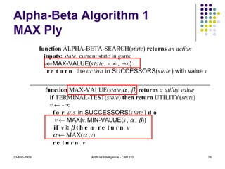 Alpha-Beta Algorithm 1 MAX Ply 23-Mar-2009 Artificial Intelligence - CMT310 function  ALPHA-BETA-SEARCH( state )  returns  an action inputs:  state , current state in game v  MAX-VALUE( state, -  ∞  , + ∞ ) return  the  action  in SUCCESSORS( state ) with value  v function  MAX-VALUE( state,   ,   )  returns  a utility value if  TERMINAL-TEST( state )  then return  UTILITY( state ) v    - ∞ for  a,s  in SUCCESSORS( state )  do v     MAX( v, MIN-VALUE( s ,    ,   )) if   v  ≥     then return   v       MAX(   , v ) return  v 