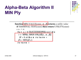 Alpha-Beta Algorithm II MIN Ply 23-Mar-2009 Artificial Intelligence - CMT310 function  MIN-VALUE( state,    ,   )  returns  a utility value if  TERMINAL-TEST( state )  then return  UTILITY( state ) v    + ∞ for  a,s  in SUCCESSORS( state )  do v     MIN( v, MAX-VALUE( s ,    ,   )) if   v  ≤     then return   v       MIN(   , v ) return  v 