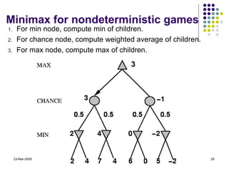 Minimax for nondeterministic games For min node, compute min of children. For chance node, compute weighted average of children. For max node, compute max of children. 23-Mar-2009 Artificial Intelligence - CMT310 3 