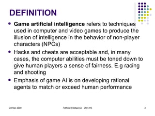 DEFINITION Game artificial intelligence  refers to techniques used in computer and video games to produce the illusion of intelligence in the behavior of non-player characters (NPCs)  Hacks and cheats are acceptable and, in many cases, the computer abilities must be toned down to give human players a sense of fairness. E.g racing and shooting Emphasis of game AI is on developing rational agents to match or exceed human performance 23-Mar-2009 Artificial Intelligence - CMT310 