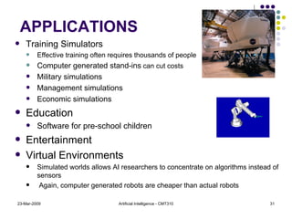 23-Mar-2009 Artificial Intelligence - CMT310 APPLICATIONS Training Simulators Effective training often requires thousands of people Computer generated stand-ins  can cut costs Military simulations Management simulations Economic simulations Education Software for pre-school children Entertainment Virtual Environments Simulated worlds allows AI researchers to concentrate on algorithms instead of sensors Again, computer generated robots are cheaper than actual robots 