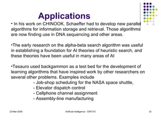 23-Mar-2009 Artificial Intelligence - CMT310 In his work on CHINOOK, Schaeffer had to develop new parallel algorithms for information storage and retrieval. Those algorithms are now finding use in DNA sequencing and other areas. The early research on the alpha-beta search algorithm was useful in establishing a foundation for AI theories of heuristic search, and these theories have been useful in many areas of AI Tesauro used backgammon as a test bed for the development of learning algorithms that have inspired work by other researchers on several other problems. Examples include  - Job-shop scheduling for the NASA space shuttle, - Elevator dispatch control  - Cellphone channel assignment - Assembly-line manufacturing Applications 